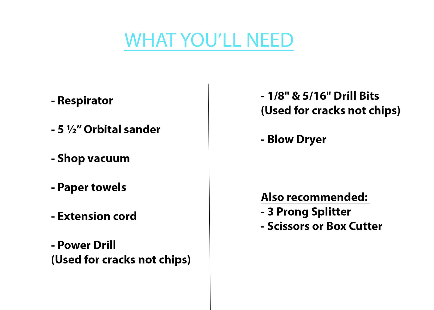Equipment Recommended to use: Respirator (not just a dust mask) 5.5" Orbital Sander Vacuum Blow Dryer Extension Cord 3 Prong Splitter Power Drill Drill Bits Scissors or Box Cutter Paper Towels Trash Can