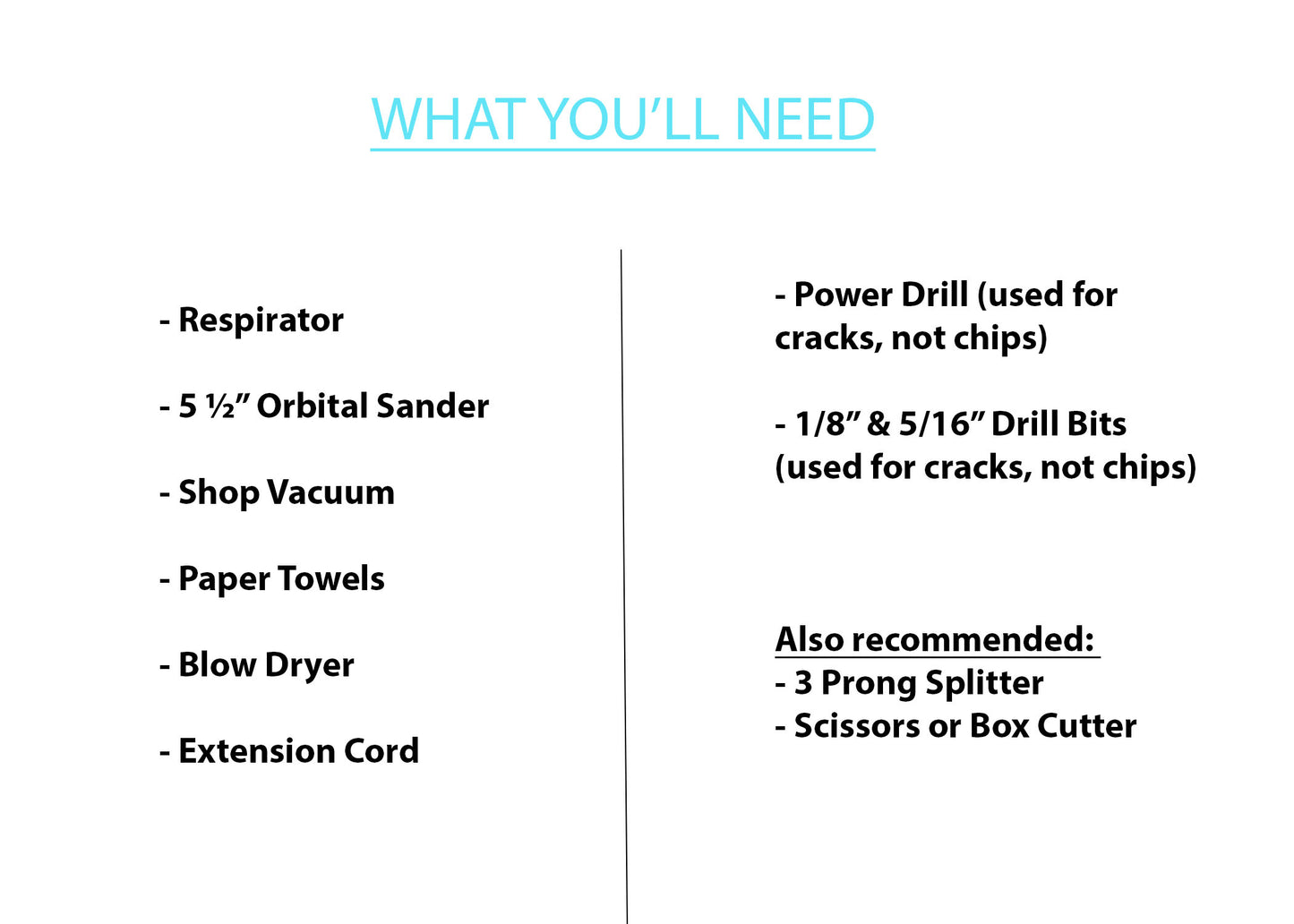 Equipment Recommended to use: Respirator (not just a dust mask) 5.5" Orbital Sander Vacuum Blow Dryer Extension Cord 3 Prong Splitter Power Drill Drill Bits Scissors or Box Cutter Paper Towels Trash Can